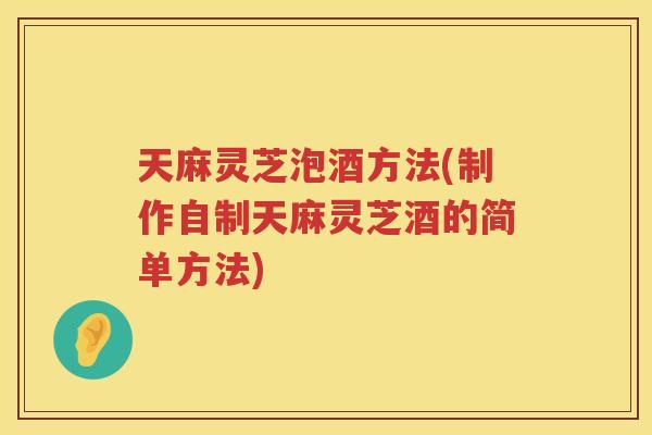 天麻灵芝泡酒方法(制作自制天麻灵芝酒的简单方法)