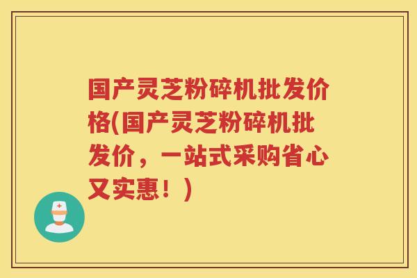 国产灵芝粉碎机批发价格(国产灵芝粉碎机批发价,一站式采购省心又实惠!) 国产灵芝粉碎机批发价格(国产灵芝粉碎机批发价,一站式采购省心又实惠!)