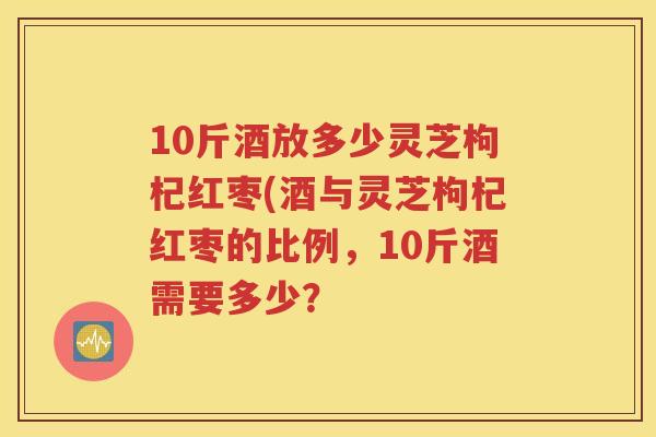 10斤酒放多少灵芝枸杞红枣(酒与灵芝枸杞红枣的比例,10斤酒需要多少? 10斤酒放多少灵芝枸杞红枣(酒与灵芝枸杞红枣的比例,10斤酒需要多少?