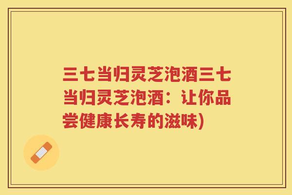 三七当归灵芝泡酒三七当归灵芝泡酒:让你品尝健康长寿的滋味) 三七当归灵芝泡酒三七当归灵芝泡酒:让你品尝健康长寿的滋味)