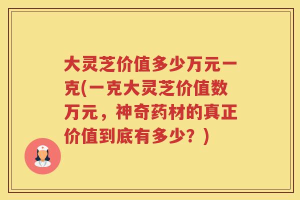 大灵芝价值多少万元一克(一克大灵芝价值数万元，神奇药材的真正价值到底有多少？)
