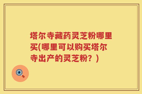 塔尔寺藏药灵芝粉哪里买(哪里可以购买塔尔寺出产的灵芝粉？)