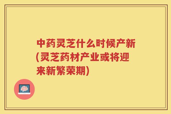 灵芝什么时候产新(灵芝药材产业或将迎来新繁荣期)