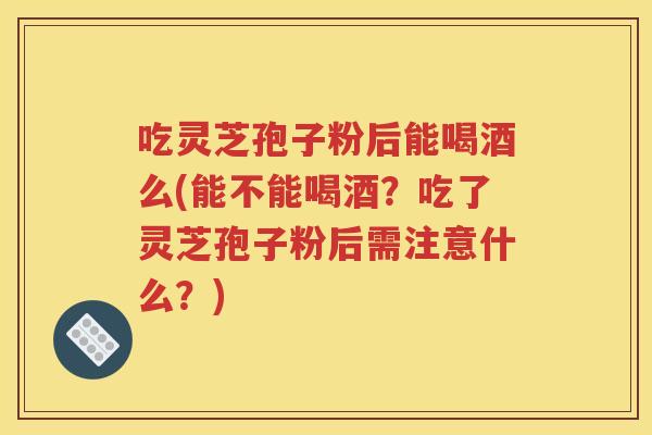 吃灵芝孢子粉后能喝酒么(能不能喝酒？吃了灵芝孢子粉后需注意什么？)