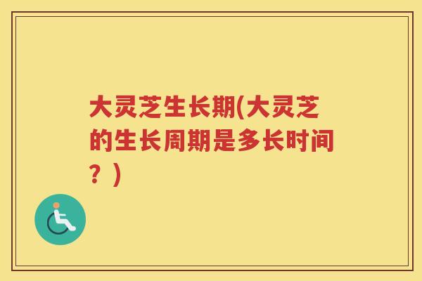 大灵芝生长期(大灵芝的生长周期是多长时间?) 大灵芝生长期(大灵芝的生长周期是多长时间?)