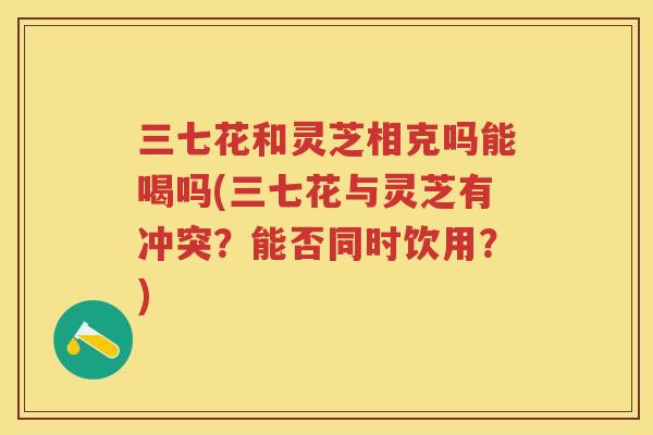 三七花和灵芝相克吗能喝吗(三七花与灵芝有冲突？能否同时饮用？)