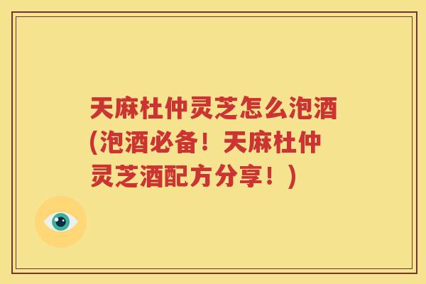 天麻杜仲灵芝怎么泡酒(泡酒必备！天麻杜仲灵芝酒配方分享！)