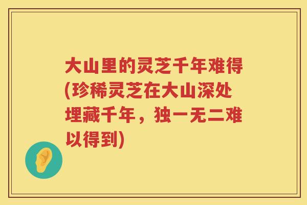 大山里的灵芝千年难得(珍稀灵芝在大山深处埋藏千年，独一无二难以得到)