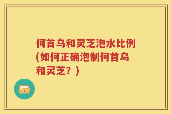 何首乌和灵芝泡水比例(如何正确泡制何首乌和灵芝？)