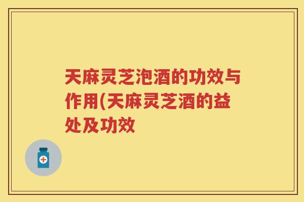 天麻灵芝泡酒的功效与作用(天麻灵芝酒的益处及功效 天麻灵芝泡酒的功效与作用(天麻灵芝酒的益处及功效