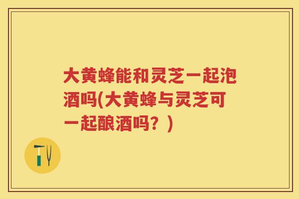 大黄蜂能和灵芝一起泡酒吗(大黄蜂与灵芝可一起酿酒吗？)