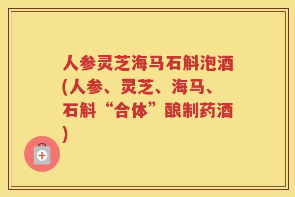 人参灵芝海马石斛泡酒(人参、灵芝、海马、石斛“合体”酿制药酒) 人参灵芝海马石斛泡酒(人参、灵芝、海马、石斛“合体”酿制药酒)
