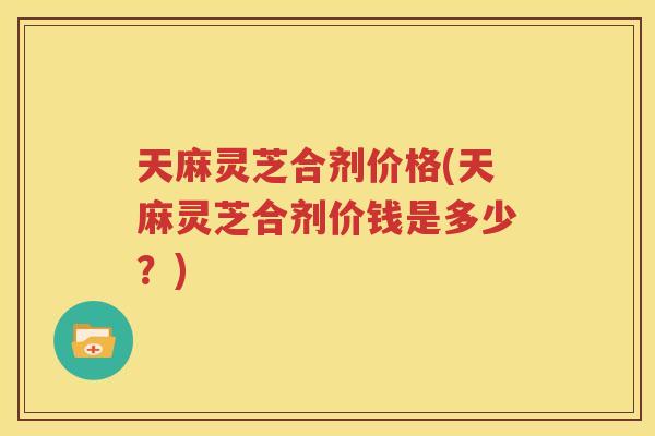 天麻灵芝合剂价格(天麻灵芝合剂价钱是多少？)