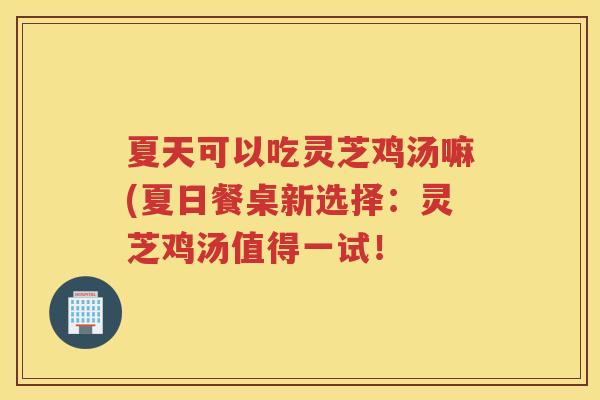 夏天可以吃灵芝鸡汤嘛(夏日餐桌新选择:灵芝鸡汤值得一试! 夏天可以吃灵芝鸡汤嘛(夏日餐桌新选择:灵芝鸡汤值得一试!