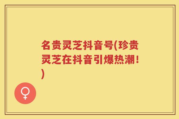 名贵灵芝抖音号(珍贵灵芝在抖音引爆热潮！)