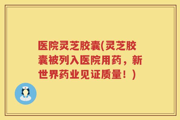 医院灵芝胶囊(灵芝胶囊被列入医院用药，新世界药业见证质量！)