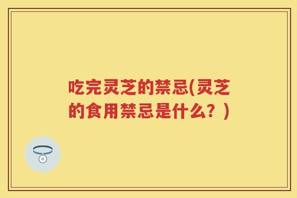 吃完灵芝的禁忌(灵芝的食用禁忌是什么?) 吃完灵芝的禁忌(灵芝的食用禁忌是什么?)