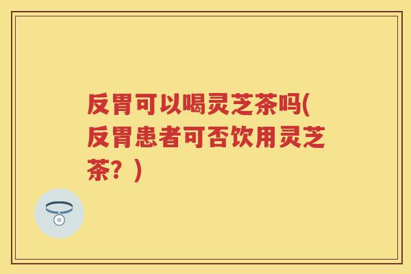 反胃可以喝灵芝茶吗(反胃患者可否饮用灵芝茶？)