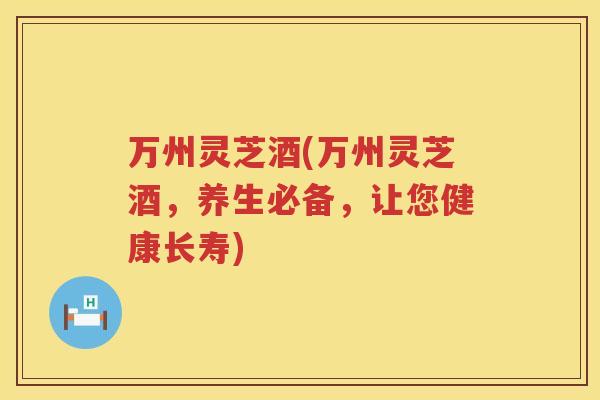 万州灵芝酒(万州灵芝酒，养生必备，让您健康长寿)