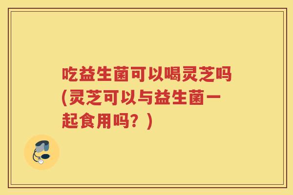 吃益生菌可以喝灵芝吗(灵芝可以与益生菌一起食用吗?) 吃益生菌可以喝灵芝吗(灵芝可以与益生菌一起食用吗?)