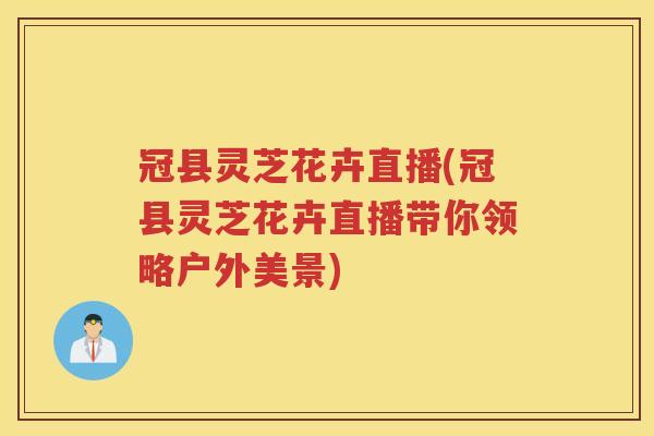 冠县灵芝花卉直播(冠县灵芝花卉直播带你领略户外美景)
