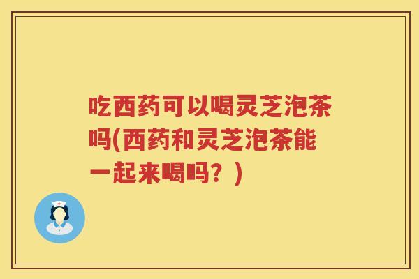 吃西药可以喝灵芝泡茶吗(西药和灵芝泡茶能一起来喝吗？)