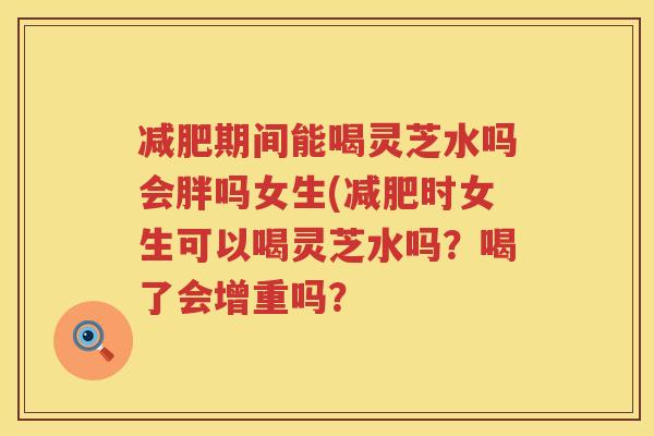 期间能喝灵芝水吗会胖吗女生(时女生可以喝灵芝水吗？喝了会增重吗？