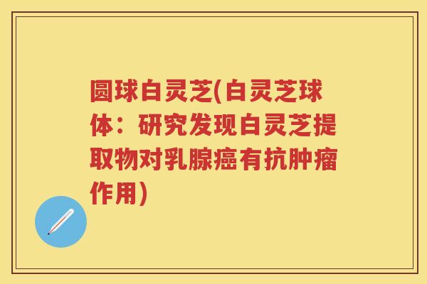 圆球白灵芝(白灵芝球体：研究发现白灵芝提取物对乳腺有抗作用)