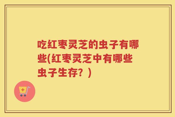 吃红枣灵芝的虫子有哪些(红枣灵芝中有哪些虫子生存？)