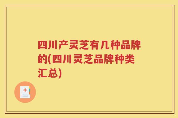 四川产灵芝有几种品牌的(四川灵芝品牌种类汇总)