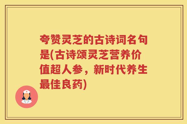 夸赞灵芝的古诗词名句是(古诗颂灵芝营养价值超人参，新时代养生佳良药)