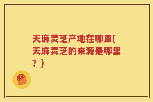 天麻灵芝产地在哪里(天麻灵芝的来源是哪里？)