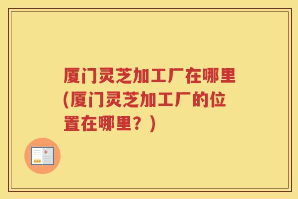 厦门灵芝加工厂在哪里(厦门灵芝加工厂的位置在哪里?) 厦门灵芝加工厂在哪里(厦门灵芝加工厂的位置在哪里?)