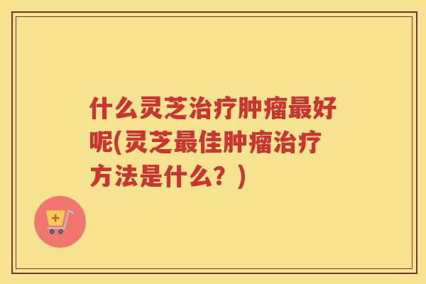 什么灵芝好呢(灵芝佳方法是什么？)