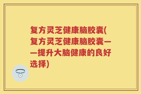 复方灵芝健康脑胶囊(复方灵芝健康脑胶囊——提升大脑健康的良好选择)