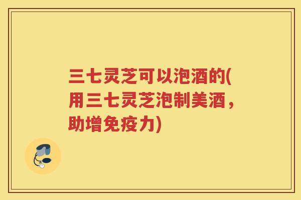 三七灵芝可以泡酒的(用三七灵芝泡制美酒，助增免疫力)