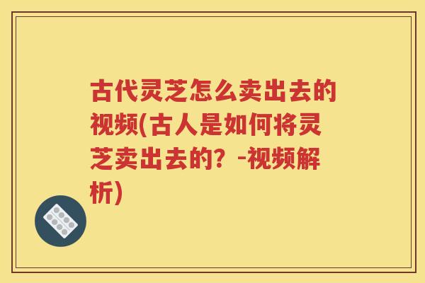 古代灵芝怎么卖出去的视频(古人是如何将灵芝卖出去的？-视频解析)