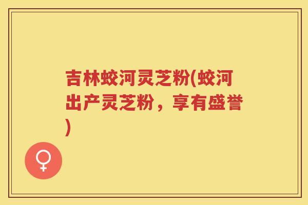 吉林蛟河灵芝粉(蛟河出产灵芝粉，享有盛誉)
