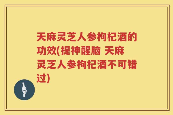 天麻灵芝人参枸杞酒的功效(提神醒脑 天麻灵芝人参枸杞酒不可错过)