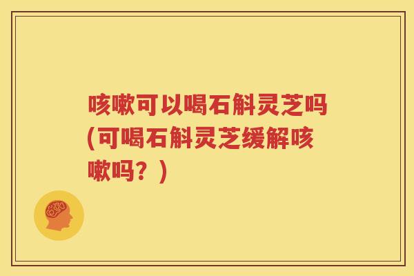 可以喝石斛灵芝吗(可喝石斛灵芝缓解吗？)