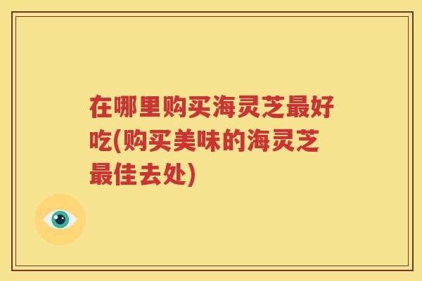 在哪里购买海灵芝好吃(购买美味的海灵芝佳去处)