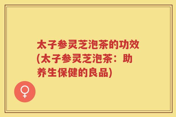 太子参灵芝泡茶的功效(太子参灵芝泡茶：助养生保健的良品)
