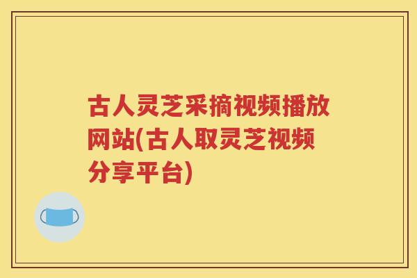 古人灵芝采摘视频播放网站(古人取灵芝视频分享平台) 古人灵芝采摘视频播放网站(古人取灵芝视频分享平台)