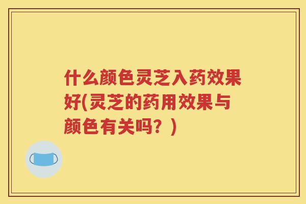 什么颜色灵芝入果好(灵芝的药用效果与颜色有关吗？)