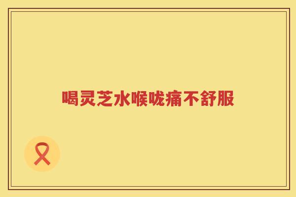 喝灵芝水喉咙痛不舒服