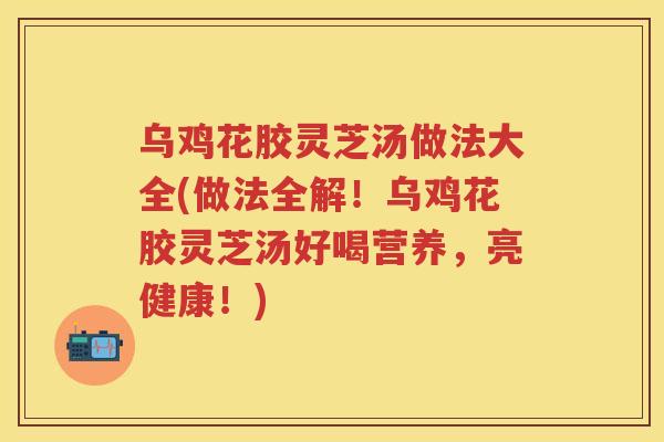 乌鸡花胶灵芝汤做法大全(做法全解！乌鸡花胶灵芝汤好喝营养，亮健康！)