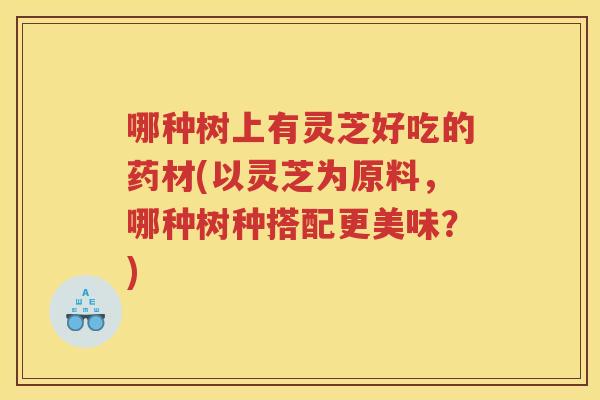 哪种树上有灵芝好吃的药材(以灵芝为原料，哪种树种搭配更美味？)