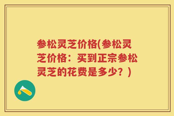 参松灵芝价格(参松灵芝价格:买到正宗参松灵芝的花费是多少?) 参松灵芝价格(参松灵芝价格:买到正宗参松灵芝的花费是多少?)