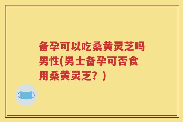 备孕可以吃桑黄灵芝吗男性(男士备孕可否食用桑黄灵芝?) 备孕可以吃桑黄灵芝吗男性(男士备孕可否食用桑黄灵芝?)