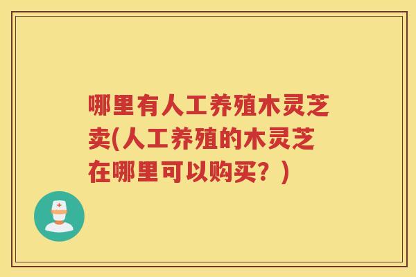 哪里有人工养殖木灵芝卖(人工养殖的木灵芝在哪里可以购买？)